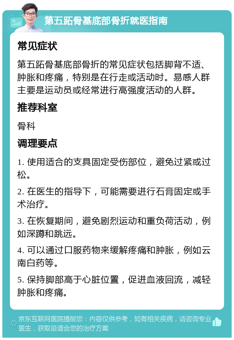 第五跖骨基底部骨折就医指南 常见症状 第五跖骨基底部骨折的常见症状包括脚背不适、肿胀和疼痛，特别是在行走或活动时。易感人群主要是运动员或经常进行高强度活动的人群。 推荐科室 骨科 调理要点 1. 使用适合的支具固定受伤部位，避免过紧或过松。 2. 在医生的指导下，可能需要进行石膏固定或手术治疗。 3. 在恢复期间，避免剧烈运动和重负荷活动，例如深蹲和跳远。 4. 可以通过口服药物来缓解疼痛和肿胀，例如云南白药等。 5. 保持脚部高于心脏位置，促进血液回流，减轻肿胀和疼痛。