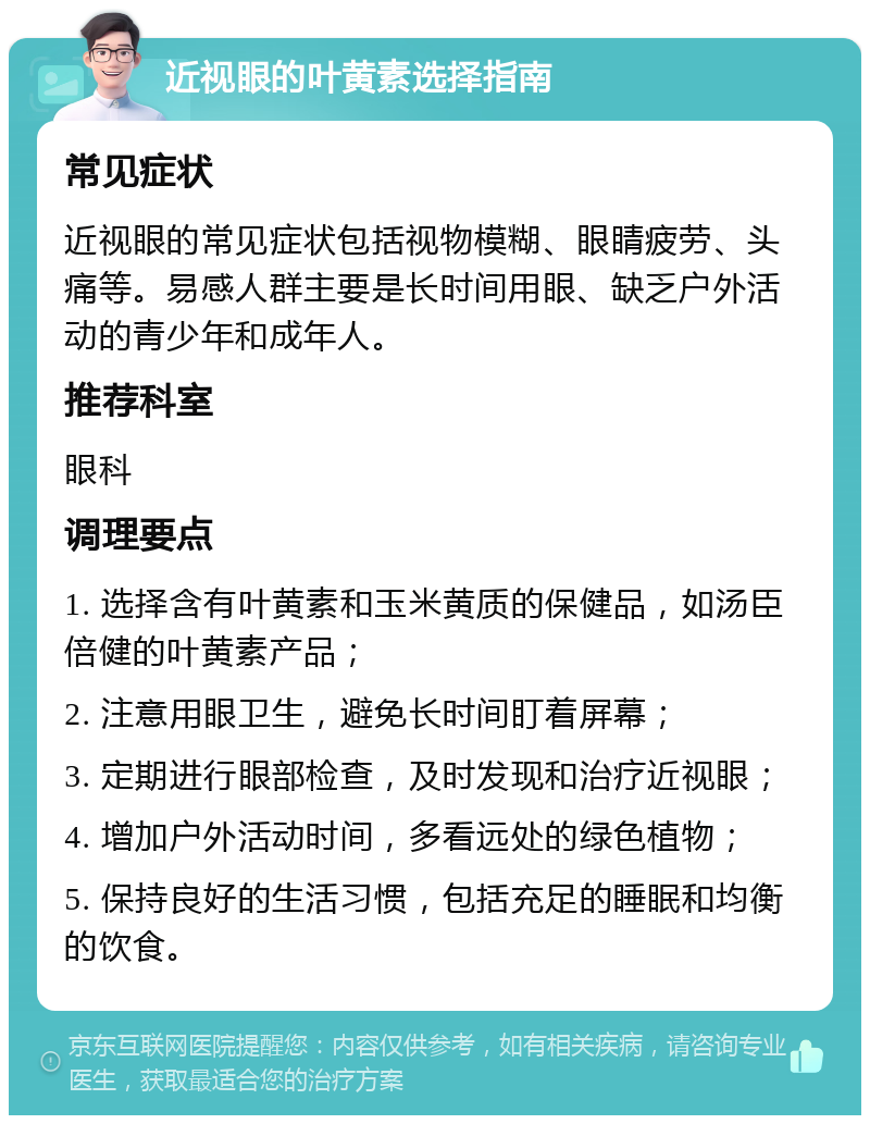 近视眼的叶黄素选择指南 常见症状 近视眼的常见症状包括视物模糊、眼睛疲劳、头痛等。易感人群主要是长时间用眼、缺乏户外活动的青少年和成年人。 推荐科室 眼科 调理要点 1. 选择含有叶黄素和玉米黄质的保健品，如汤臣倍健的叶黄素产品； 2. 注意用眼卫生，避免长时间盯着屏幕； 3. 定期进行眼部检查，及时发现和治疗近视眼； 4. 增加户外活动时间，多看远处的绿色植物； 5. 保持良好的生活习惯，包括充足的睡眠和均衡的饮食。