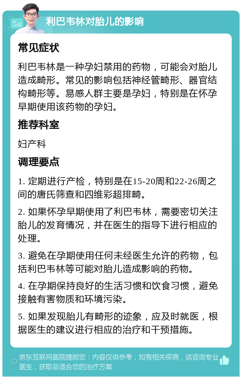 利巴韦林对胎儿的影响 常见症状 利巴韦林是一种孕妇禁用的药物，可能会对胎儿造成畸形。常见的影响包括神经管畸形、器官结构畸形等。易感人群主要是孕妇，特别是在怀孕早期使用该药物的孕妇。 推荐科室 妇产科 调理要点 1. 定期进行产检，特别是在15-20周和22-26周之间的唐氏筛查和四维彩超排畸。 2. 如果怀孕早期使用了利巴韦林，需要密切关注胎儿的发育情况，并在医生的指导下进行相应的处理。 3. 避免在孕期使用任何未经医生允许的药物，包括利巴韦林等可能对胎儿造成影响的药物。 4. 在孕期保持良好的生活习惯和饮食习惯，避免接触有害物质和环境污染。 5. 如果发现胎儿有畸形的迹象，应及时就医，根据医生的建议进行相应的治疗和干预措施。