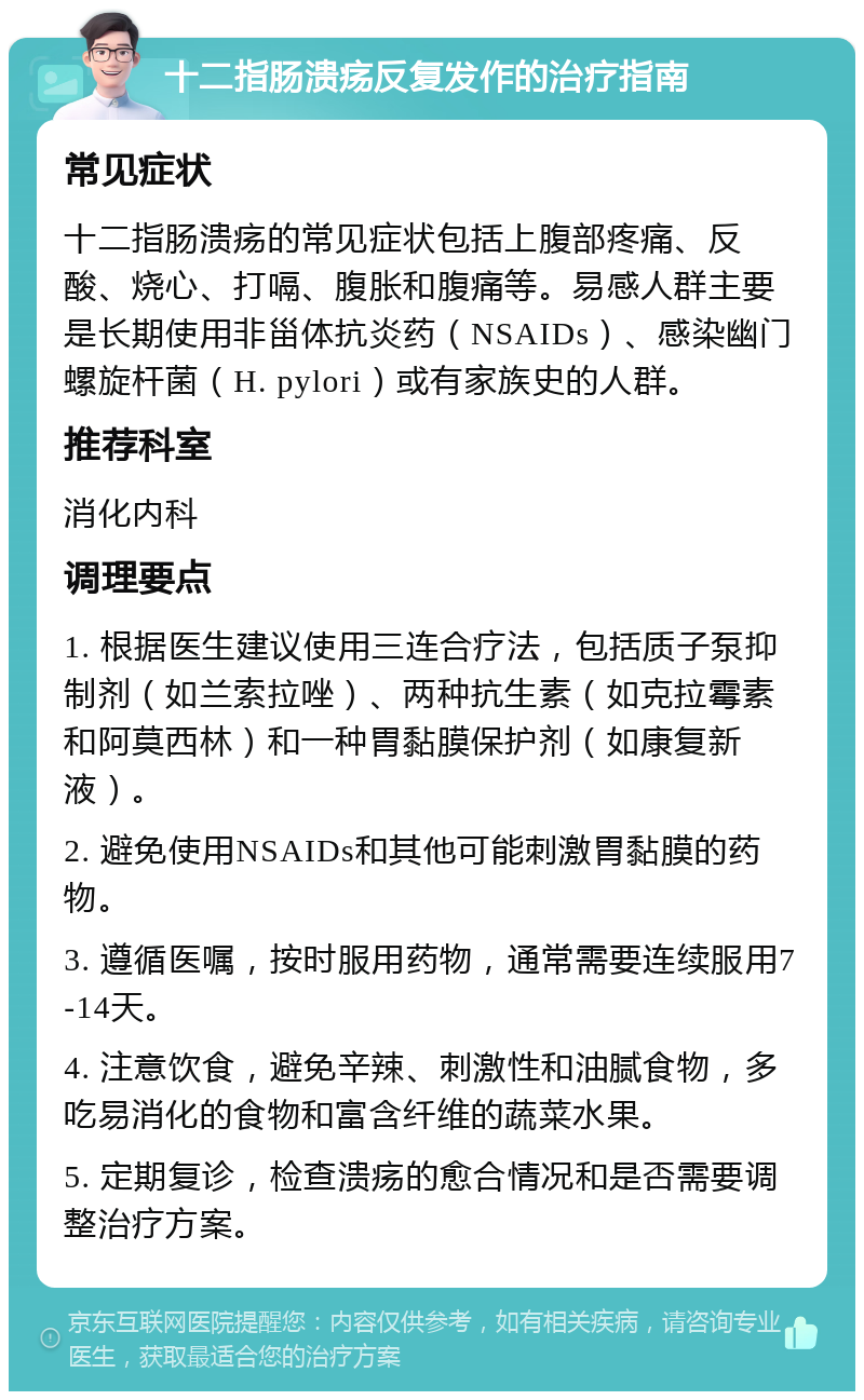 十二指肠溃疡反复发作的治疗指南 常见症状 十二指肠溃疡的常见症状包括上腹部疼痛、反酸、烧心、打嗝、腹胀和腹痛等。易感人群主要是长期使用非甾体抗炎药（NSAIDs）、感染幽门螺旋杆菌（H. pylori）或有家族史的人群。 推荐科室 消化内科 调理要点 1. 根据医生建议使用三连合疗法，包括质子泵抑制剂（如兰索拉唑）、两种抗生素（如克拉霉素和阿莫西林）和一种胃黏膜保护剂（如康复新液）。 2. 避免使用NSAIDs和其他可能刺激胃黏膜的药物。 3. 遵循医嘱，按时服用药物，通常需要连续服用7-14天。 4. 注意饮食，避免辛辣、刺激性和油腻食物，多吃易消化的食物和富含纤维的蔬菜水果。 5. 定期复诊，检查溃疡的愈合情况和是否需要调整治疗方案。