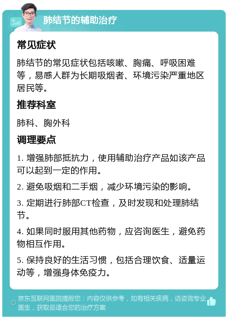 肺结节的辅助治疗 常见症状 肺结节的常见症状包括咳嗽、胸痛、呼吸困难等，易感人群为长期吸烟者、环境污染严重地区居民等。 推荐科室 肺科、胸外科 调理要点 1. 增强肺部抵抗力，使用辅助治疗产品如该产品可以起到一定的作用。 2. 避免吸烟和二手烟，减少环境污染的影响。 3. 定期进行肺部CT检查，及时发现和处理肺结节。 4. 如果同时服用其他药物，应咨询医生，避免药物相互作用。 5. 保持良好的生活习惯，包括合理饮食、适量运动等，增强身体免疫力。