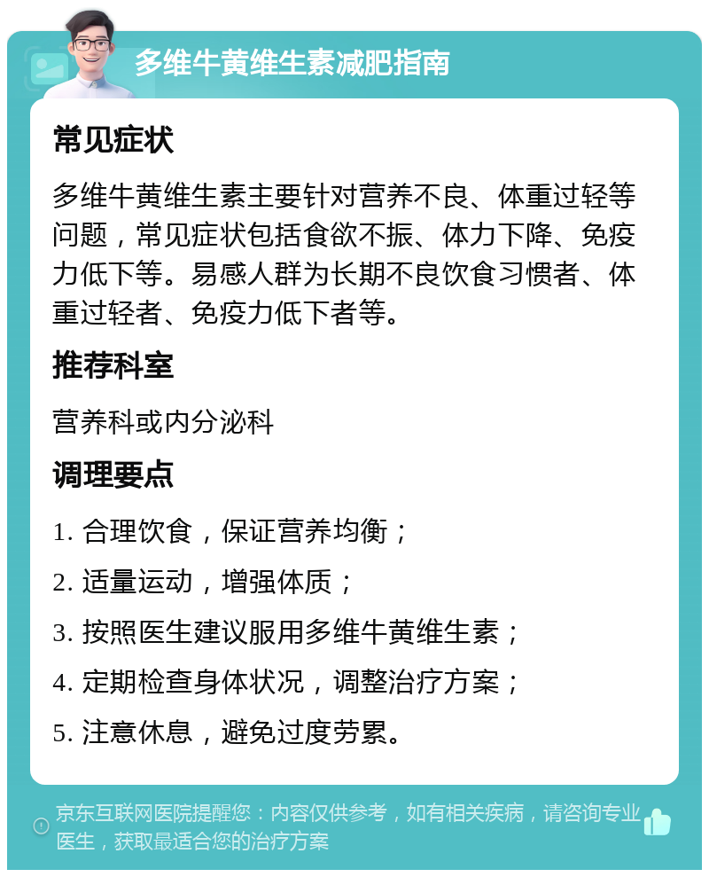 多维牛黄维生素减肥指南 常见症状 多维牛黄维生素主要针对营养不良、体重过轻等问题，常见症状包括食欲不振、体力下降、免疫力低下等。易感人群为长期不良饮食习惯者、体重过轻者、免疫力低下者等。 推荐科室 营养科或内分泌科 调理要点 1. 合理饮食，保证营养均衡； 2. 适量运动，增强体质； 3. 按照医生建议服用多维牛黄维生素； 4. 定期检查身体状况，调整治疗方案； 5. 注意休息，避免过度劳累。