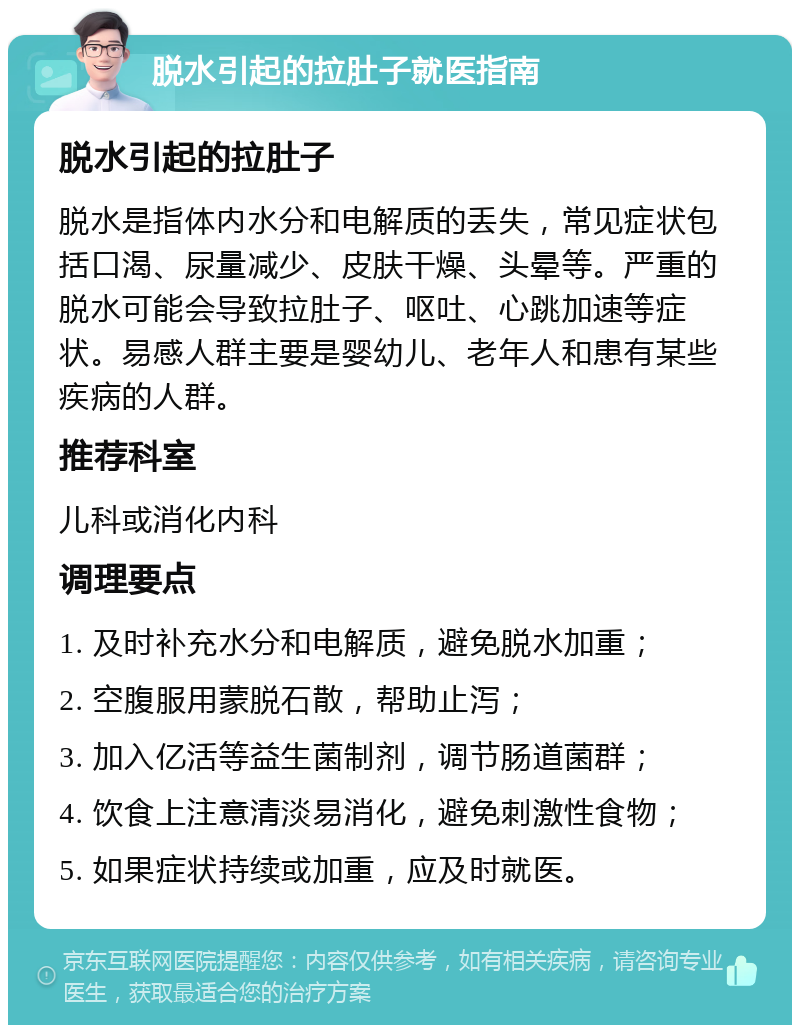 脱水引起的拉肚子就医指南 脱水引起的拉肚子 脱水是指体内水分和电解质的丢失，常见症状包括口渴、尿量减少、皮肤干燥、头晕等。严重的脱水可能会导致拉肚子、呕吐、心跳加速等症状。易感人群主要是婴幼儿、老年人和患有某些疾病的人群。 推荐科室 儿科或消化内科 调理要点 1. 及时补充水分和电解质，避免脱水加重； 2. 空腹服用蒙脱石散，帮助止泻； 3. 加入亿活等益生菌制剂，调节肠道菌群； 4. 饮食上注意清淡易消化，避免刺激性食物； 5. 如果症状持续或加重，应及时就医。