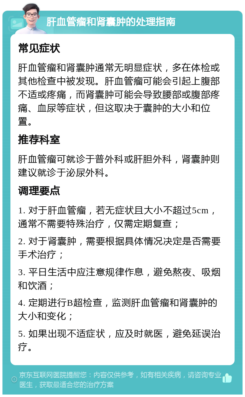 肝血管瘤和肾囊肿的处理指南 常见症状 肝血管瘤和肾囊肿通常无明显症状，多在体检或其他检查中被发现。肝血管瘤可能会引起上腹部不适或疼痛，而肾囊肿可能会导致腰部或腹部疼痛、血尿等症状，但这取决于囊肿的大小和位置。 推荐科室 肝血管瘤可就诊于普外科或肝胆外科，肾囊肿则建议就诊于泌尿外科。 调理要点 1. 对于肝血管瘤，若无症状且大小不超过5cm，通常不需要特殊治疗，仅需定期复查； 2. 对于肾囊肿，需要根据具体情况决定是否需要手术治疗； 3. 平日生活中应注意规律作息，避免熬夜、吸烟和饮酒； 4. 定期进行B超检查，监测肝血管瘤和肾囊肿的大小和变化； 5. 如果出现不适症状，应及时就医，避免延误治疗。