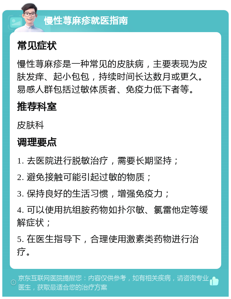 慢性荨麻疹就医指南 常见症状 慢性荨麻疹是一种常见的皮肤病，主要表现为皮肤发痒、起小包包，持续时间长达数月或更久。易感人群包括过敏体质者、免疫力低下者等。 推荐科室 皮肤科 调理要点 1. 去医院进行脱敏治疗，需要长期坚持； 2. 避免接触可能引起过敏的物质； 3. 保持良好的生活习惯，增强免疫力； 4. 可以使用抗组胺药物如扑尔敏、氯雷他定等缓解症状； 5. 在医生指导下，合理使用激素类药物进行治疗。