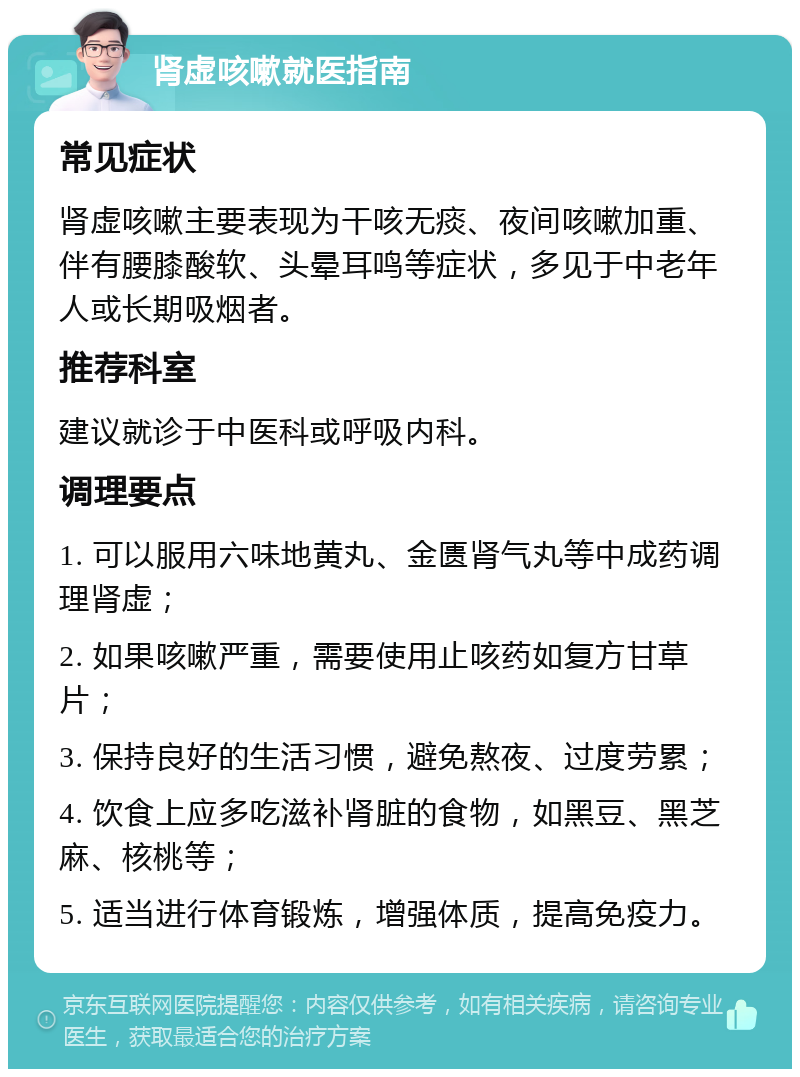 肾虚咳嗽就医指南 常见症状 肾虚咳嗽主要表现为干咳无痰、夜间咳嗽加重、伴有腰膝酸软、头晕耳鸣等症状，多见于中老年人或长期吸烟者。 推荐科室 建议就诊于中医科或呼吸内科。 调理要点 1. 可以服用六味地黄丸、金匮肾气丸等中成药调理肾虚； 2. 如果咳嗽严重，需要使用止咳药如复方甘草片； 3. 保持良好的生活习惯，避免熬夜、过度劳累； 4. 饮食上应多吃滋补肾脏的食物，如黑豆、黑芝麻、核桃等； 5. 适当进行体育锻炼，增强体质，提高免疫力。