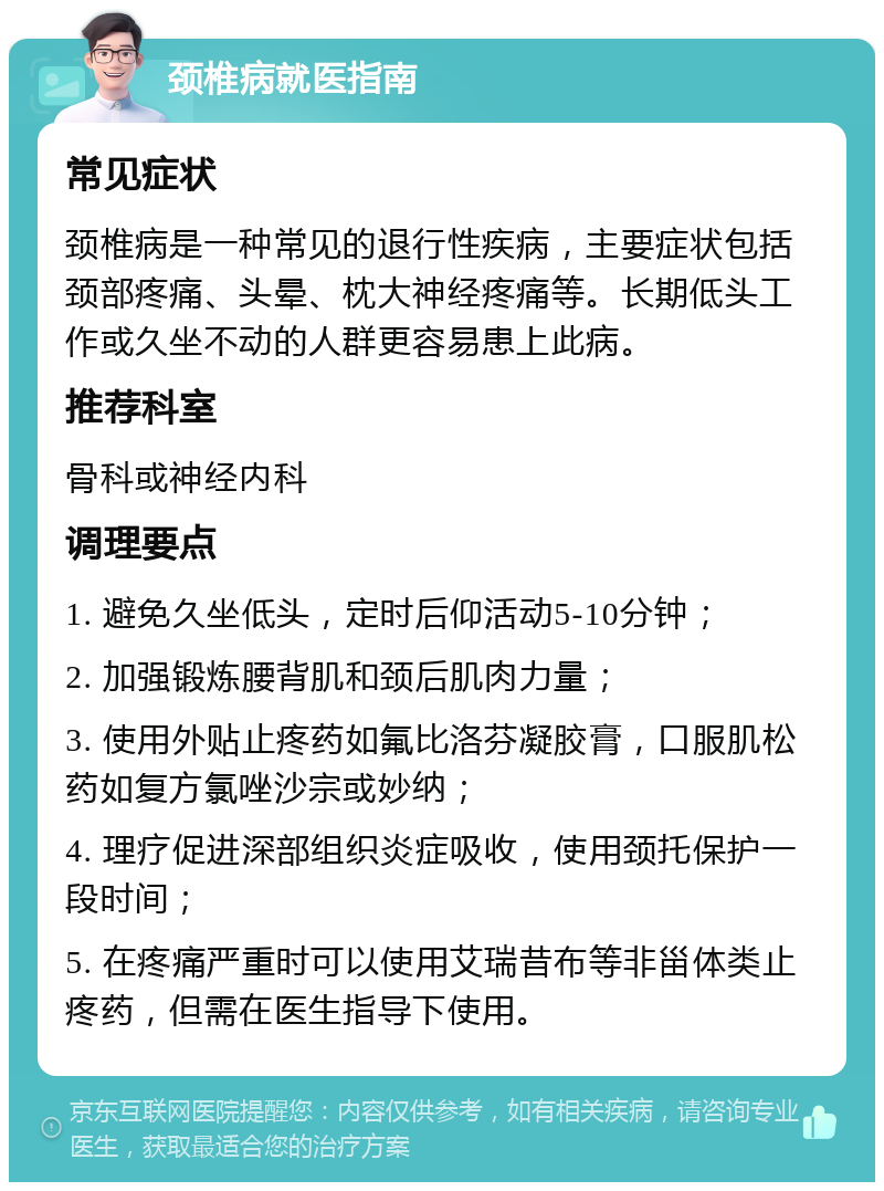 颈椎病就医指南 常见症状 颈椎病是一种常见的退行性疾病，主要症状包括颈部疼痛、头晕、枕大神经疼痛等。长期低头工作或久坐不动的人群更容易患上此病。 推荐科室 骨科或神经内科 调理要点 1. 避免久坐低头，定时后仰活动5-10分钟； 2. 加强锻炼腰背肌和颈后肌肉力量； 3. 使用外贴止疼药如氟比洛芬凝胶膏，口服肌松药如复方氯唑沙宗或妙纳； 4. 理疗促进深部组织炎症吸收，使用颈托保护一段时间； 5. 在疼痛严重时可以使用艾瑞昔布等非甾体类止疼药，但需在医生指导下使用。