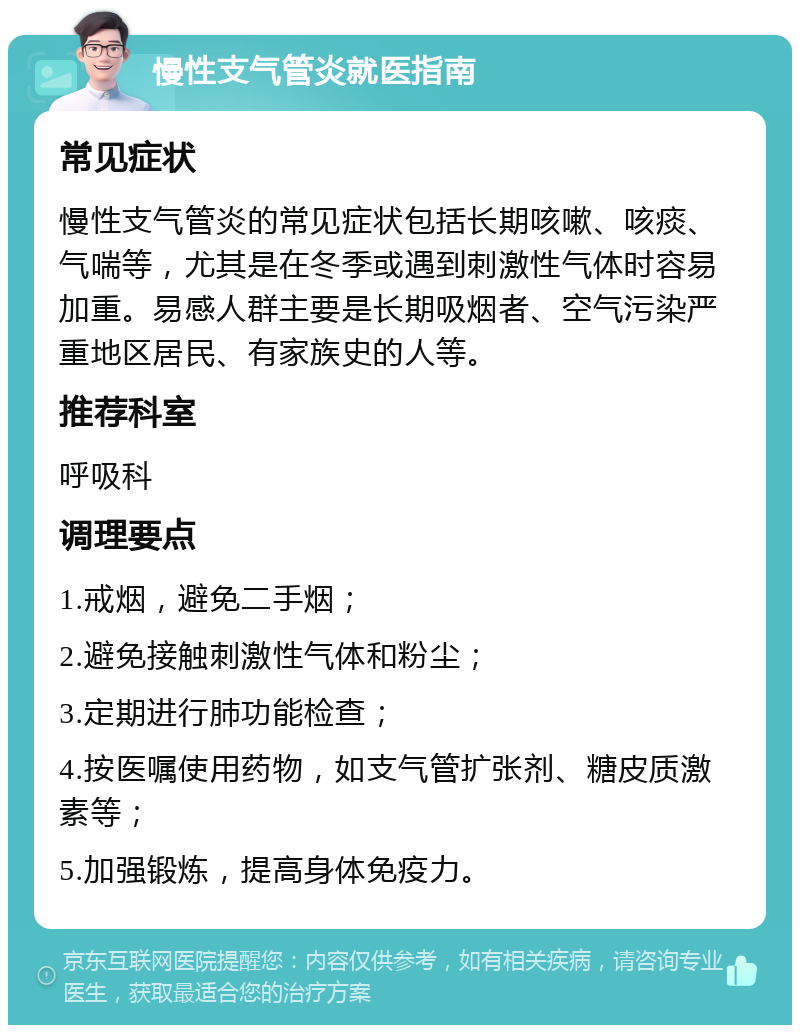 慢性支气管炎就医指南 常见症状 慢性支气管炎的常见症状包括长期咳嗽、咳痰、气喘等，尤其是在冬季或遇到刺激性气体时容易加重。易感人群主要是长期吸烟者、空气污染严重地区居民、有家族史的人等。 推荐科室 呼吸科 调理要点 1.戒烟，避免二手烟； 2.避免接触刺激性气体和粉尘； 3.定期进行肺功能检查； 4.按医嘱使用药物，如支气管扩张剂、糖皮质激素等； 5.加强锻炼，提高身体免疫力。