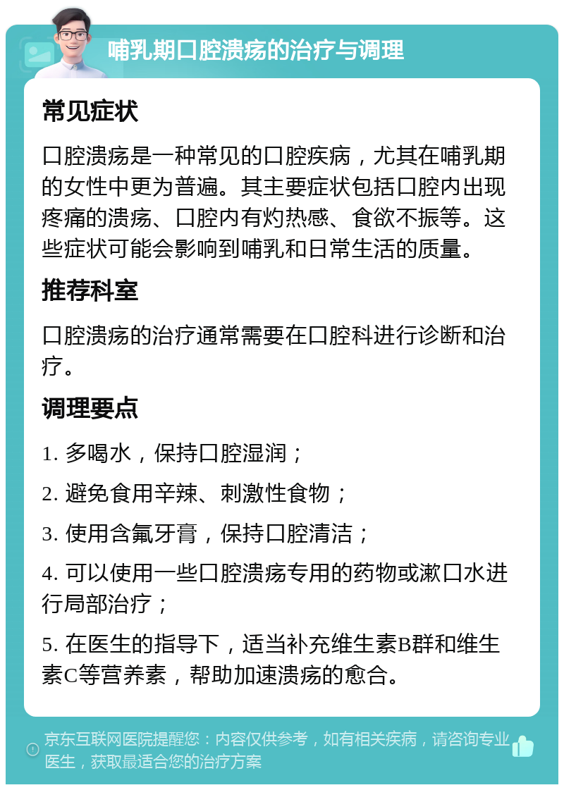 哺乳期口腔溃疡的治疗与调理 常见症状 口腔溃疡是一种常见的口腔疾病，尤其在哺乳期的女性中更为普遍。其主要症状包括口腔内出现疼痛的溃疡、口腔内有灼热感、食欲不振等。这些症状可能会影响到哺乳和日常生活的质量。 推荐科室 口腔溃疡的治疗通常需要在口腔科进行诊断和治疗。 调理要点 1. 多喝水，保持口腔湿润； 2. 避免食用辛辣、刺激性食物； 3. 使用含氟牙膏，保持口腔清洁； 4. 可以使用一些口腔溃疡专用的药物或漱口水进行局部治疗； 5. 在医生的指导下，适当补充维生素B群和维生素C等营养素，帮助加速溃疡的愈合。