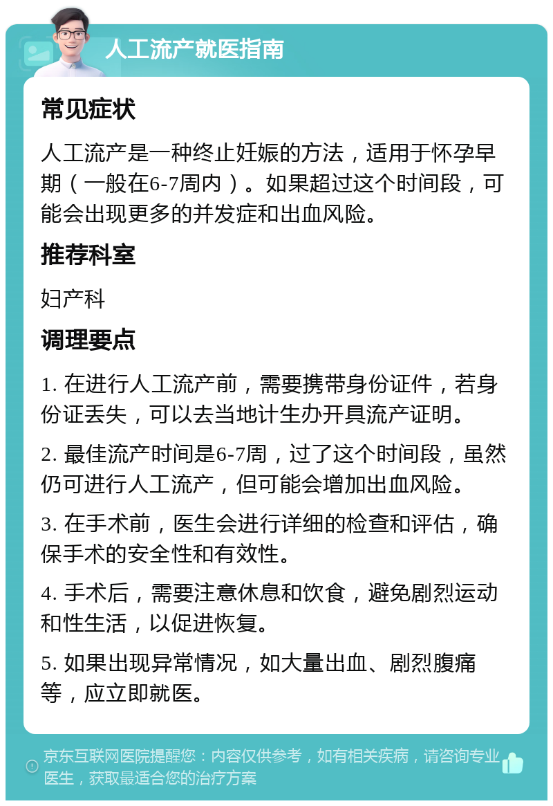 人工流产就医指南 常见症状 人工流产是一种终止妊娠的方法，适用于怀孕早期（一般在6-7周内）。如果超过这个时间段，可能会出现更多的并发症和出血风险。 推荐科室 妇产科 调理要点 1. 在进行人工流产前，需要携带身份证件，若身份证丢失，可以去当地计生办开具流产证明。 2. 最佳流产时间是6-7周，过了这个时间段，虽然仍可进行人工流产，但可能会增加出血风险。 3. 在手术前，医生会进行详细的检查和评估，确保手术的安全性和有效性。 4. 手术后，需要注意休息和饮食，避免剧烈运动和性生活，以促进恢复。 5. 如果出现异常情况，如大量出血、剧烈腹痛等，应立即就医。