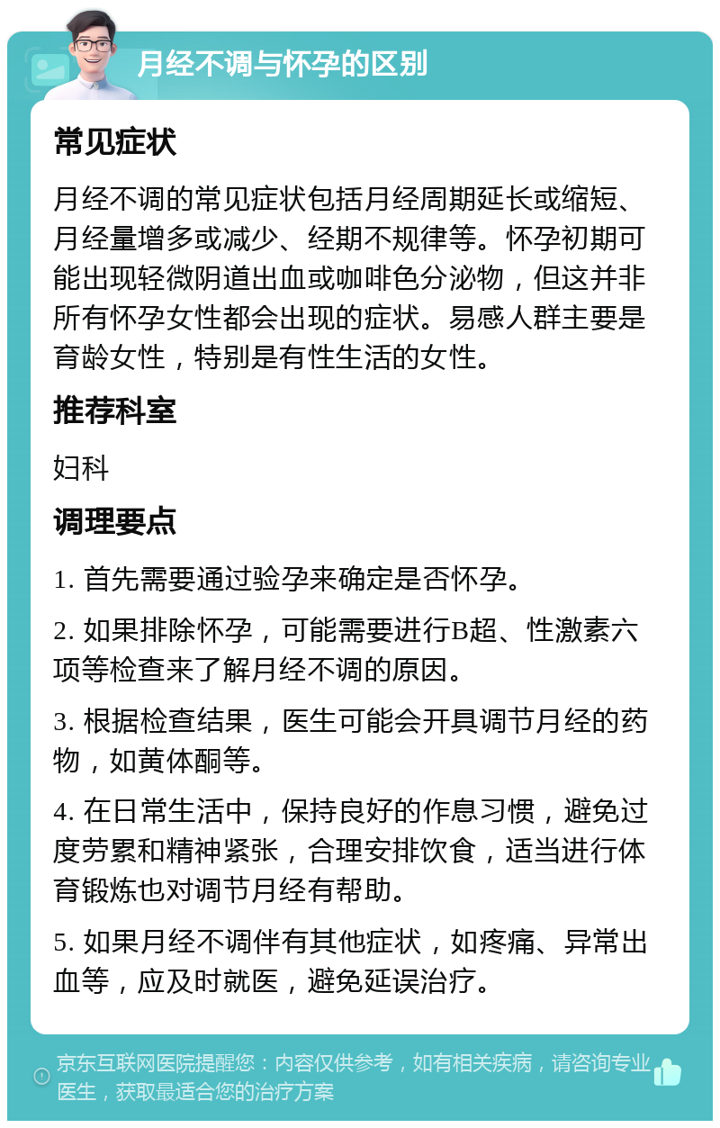 月经不调与怀孕的区别 常见症状 月经不调的常见症状包括月经周期延长或缩短、月经量增多或减少、经期不规律等。怀孕初期可能出现轻微阴道出血或咖啡色分泌物，但这并非所有怀孕女性都会出现的症状。易感人群主要是育龄女性，特别是有性生活的女性。 推荐科室 妇科 调理要点 1. 首先需要通过验孕来确定是否怀孕。 2. 如果排除怀孕，可能需要进行B超、性激素六项等检查来了解月经不调的原因。 3. 根据检查结果，医生可能会开具调节月经的药物，如黄体酮等。 4. 在日常生活中，保持良好的作息习惯，避免过度劳累和精神紧张，合理安排饮食，适当进行体育锻炼也对调节月经有帮助。 5. 如果月经不调伴有其他症状，如疼痛、异常出血等，应及时就医，避免延误治疗。