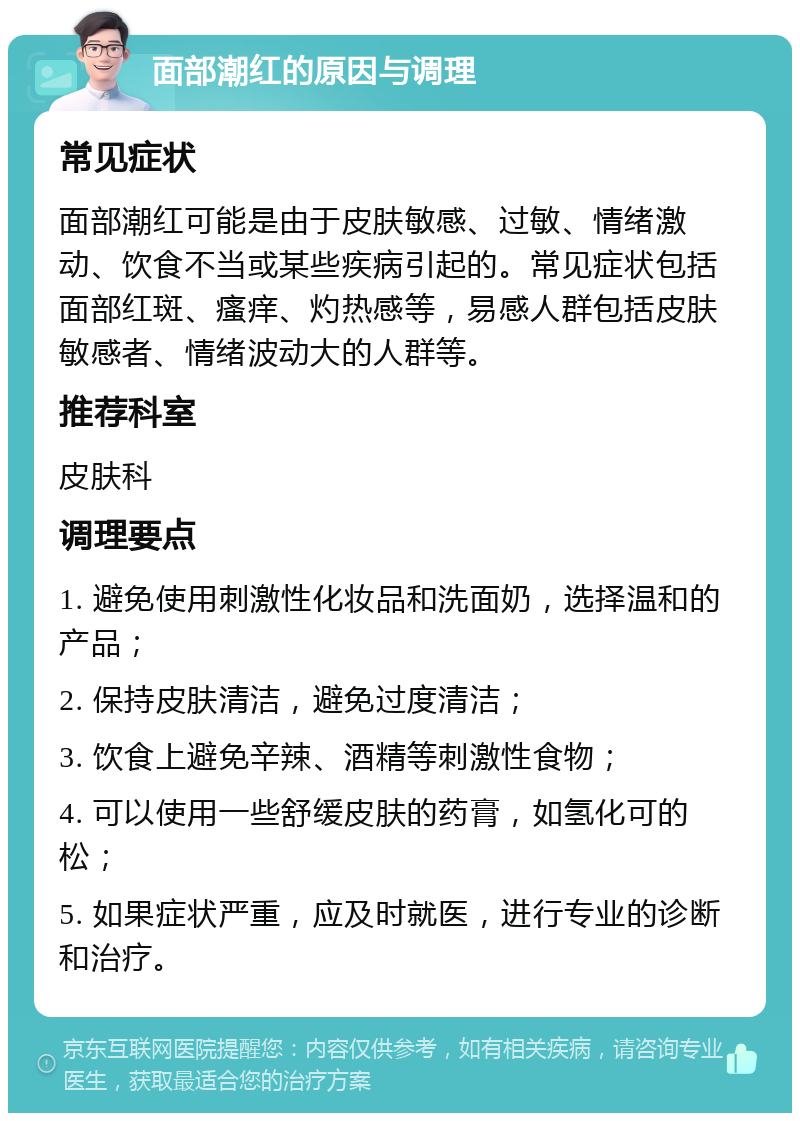 面部潮红的原因与调理 常见症状 面部潮红可能是由于皮肤敏感、过敏、情绪激动、饮食不当或某些疾病引起的。常见症状包括面部红斑、瘙痒、灼热感等，易感人群包括皮肤敏感者、情绪波动大的人群等。 推荐科室 皮肤科 调理要点 1. 避免使用刺激性化妆品和洗面奶，选择温和的产品； 2. 保持皮肤清洁，避免过度清洁； 3. 饮食上避免辛辣、酒精等刺激性食物； 4. 可以使用一些舒缓皮肤的药膏，如氢化可的松； 5. 如果症状严重，应及时就医，进行专业的诊断和治疗。