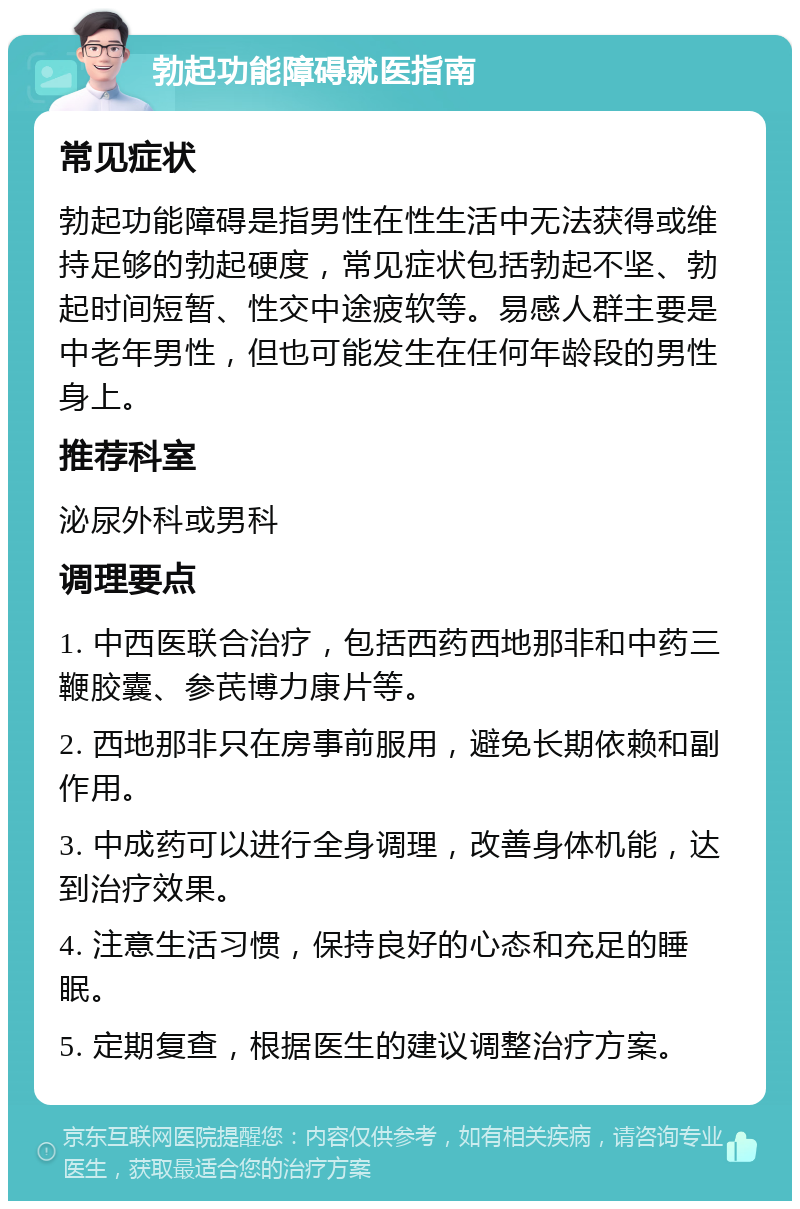 勃起功能障碍就医指南 常见症状 勃起功能障碍是指男性在性生活中无法获得或维持足够的勃起硬度，常见症状包括勃起不坚、勃起时间短暂、性交中途疲软等。易感人群主要是中老年男性，但也可能发生在任何年龄段的男性身上。 推荐科室 泌尿外科或男科 调理要点 1. 中西医联合治疗，包括西药西地那非和中药三鞭胶囊、参芪博力康片等。 2. 西地那非只在房事前服用，避免长期依赖和副作用。 3. 中成药可以进行全身调理，改善身体机能，达到治疗效果。 4. 注意生活习惯，保持良好的心态和充足的睡眠。 5. 定期复查，根据医生的建议调整治疗方案。