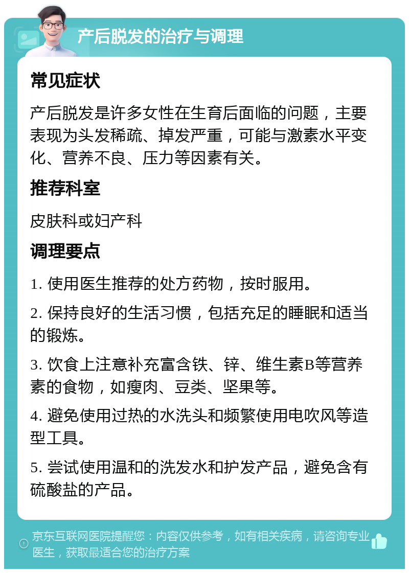 产后脱发的治疗与调理 常见症状 产后脱发是许多女性在生育后面临的问题，主要表现为头发稀疏、掉发严重，可能与激素水平变化、营养不良、压力等因素有关。 推荐科室 皮肤科或妇产科 调理要点 1. 使用医生推荐的处方药物，按时服用。 2. 保持良好的生活习惯，包括充足的睡眠和适当的锻炼。 3. 饮食上注意补充富含铁、锌、维生素B等营养素的食物，如瘦肉、豆类、坚果等。 4. 避免使用过热的水洗头和频繁使用电吹风等造型工具。 5. 尝试使用温和的洗发水和护发产品，避免含有硫酸盐的产品。