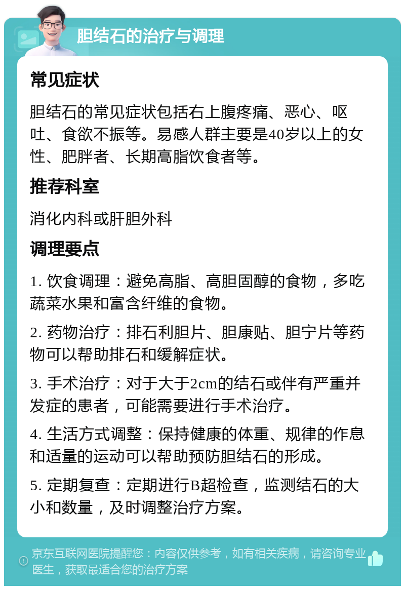 胆结石的治疗与调理 常见症状 胆结石的常见症状包括右上腹疼痛、恶心、呕吐、食欲不振等。易感人群主要是40岁以上的女性、肥胖者、长期高脂饮食者等。 推荐科室 消化内科或肝胆外科 调理要点 1. 饮食调理：避免高脂、高胆固醇的食物，多吃蔬菜水果和富含纤维的食物。 2. 药物治疗：排石利胆片、胆康贴、胆宁片等药物可以帮助排石和缓解症状。 3. 手术治疗：对于大于2cm的结石或伴有严重并发症的患者，可能需要进行手术治疗。 4. 生活方式调整：保持健康的体重、规律的作息和适量的运动可以帮助预防胆结石的形成。 5. 定期复查：定期进行B超检查，监测结石的大小和数量，及时调整治疗方案。