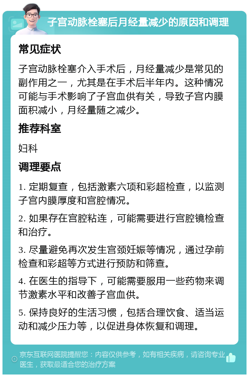 子宫动脉栓塞后月经量减少的原因和调理 常见症状 子宫动脉栓塞介入手术后，月经量减少是常见的副作用之一，尤其是在手术后半年内。这种情况可能与手术影响了子宫血供有关，导致子宫内膜面积减小，月经量随之减少。 推荐科室 妇科 调理要点 1. 定期复查，包括激素六项和彩超检查，以监测子宫内膜厚度和宫腔情况。 2. 如果存在宫腔粘连，可能需要进行宫腔镜检查和治疗。 3. 尽量避免再次发生宫颈妊娠等情况，通过孕前检查和彩超等方式进行预防和筛查。 4. 在医生的指导下，可能需要服用一些药物来调节激素水平和改善子宫血供。 5. 保持良好的生活习惯，包括合理饮食、适当运动和减少压力等，以促进身体恢复和调理。