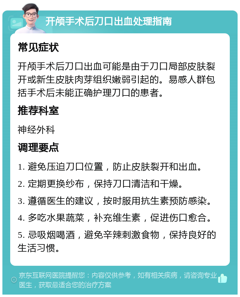 开颅手术后刀口出血处理指南 常见症状 开颅手术后刀口出血可能是由于刀口局部皮肤裂开或新生皮肤肉芽组织嫩弱引起的。易感人群包括手术后未能正确护理刀口的患者。 推荐科室 神经外科 调理要点 1. 避免压迫刀口位置，防止皮肤裂开和出血。 2. 定期更换纱布，保持刀口清洁和干燥。 3. 遵循医生的建议，按时服用抗生素预防感染。 4. 多吃水果蔬菜，补充维生素，促进伤口愈合。 5. 忌吸烟喝酒，避免辛辣刺激食物，保持良好的生活习惯。