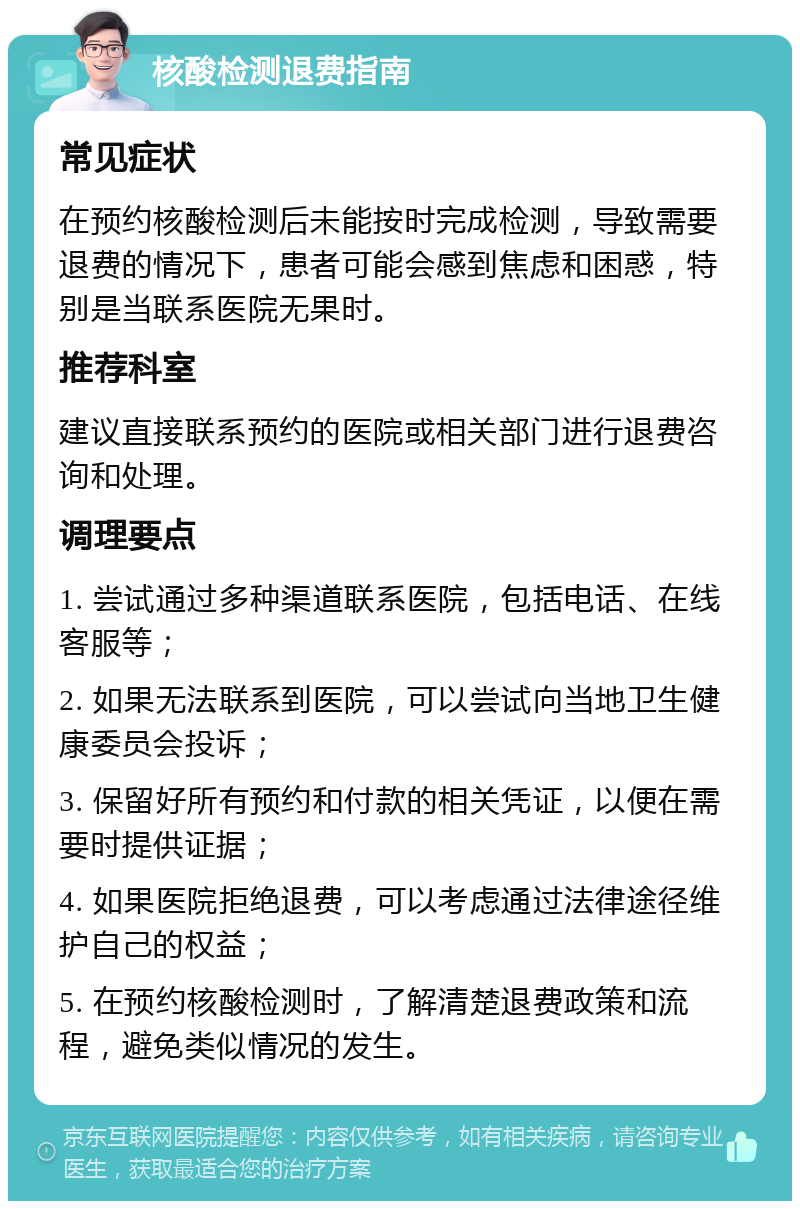 核酸检测退费指南 常见症状 在预约核酸检测后未能按时完成检测，导致需要退费的情况下，患者可能会感到焦虑和困惑，特别是当联系医院无果时。 推荐科室 建议直接联系预约的医院或相关部门进行退费咨询和处理。 调理要点 1. 尝试通过多种渠道联系医院，包括电话、在线客服等； 2. 如果无法联系到医院，可以尝试向当地卫生健康委员会投诉； 3. 保留好所有预约和付款的相关凭证，以便在需要时提供证据； 4. 如果医院拒绝退费，可以考虑通过法律途径维护自己的权益； 5. 在预约核酸检测时，了解清楚退费政策和流程，避免类似情况的发生。