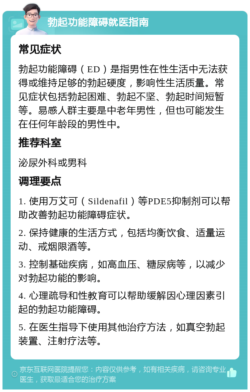 勃起功能障碍就医指南 常见症状 勃起功能障碍（ED）是指男性在性生活中无法获得或维持足够的勃起硬度，影响性生活质量。常见症状包括勃起困难、勃起不坚、勃起时间短暂等。易感人群主要是中老年男性，但也可能发生在任何年龄段的男性中。 推荐科室 泌尿外科或男科 调理要点 1. 使用万艾可（Sildenafil）等PDE5抑制剂可以帮助改善勃起功能障碍症状。 2. 保持健康的生活方式，包括均衡饮食、适量运动、戒烟限酒等。 3. 控制基础疾病，如高血压、糖尿病等，以减少对勃起功能的影响。 4. 心理疏导和性教育可以帮助缓解因心理因素引起的勃起功能障碍。 5. 在医生指导下使用其他治疗方法，如真空勃起装置、注射疗法等。