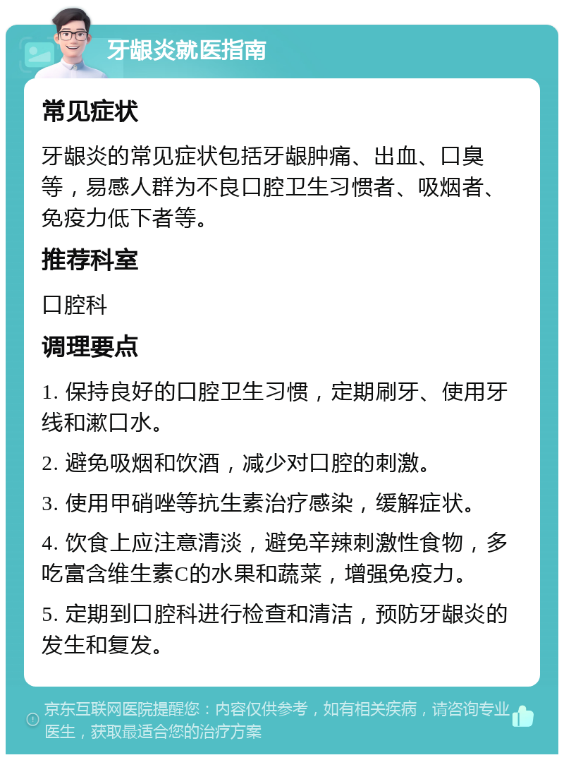 牙龈炎就医指南 常见症状 牙龈炎的常见症状包括牙龈肿痛、出血、口臭等，易感人群为不良口腔卫生习惯者、吸烟者、免疫力低下者等。 推荐科室 口腔科 调理要点 1. 保持良好的口腔卫生习惯，定期刷牙、使用牙线和漱口水。 2. 避免吸烟和饮酒，减少对口腔的刺激。 3. 使用甲硝唑等抗生素治疗感染，缓解症状。 4. 饮食上应注意清淡，避免辛辣刺激性食物，多吃富含维生素C的水果和蔬菜，增强免疫力。 5. 定期到口腔科进行检查和清洁，预防牙龈炎的发生和复发。