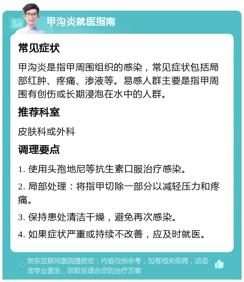 甲沟炎就医指南 常见症状 甲沟炎是指甲周围组织的感染，常见症状包括局部红肿、疼痛、渗液等。易感人群主要是指甲周围有创伤或长期浸泡在水中的人群。 推荐科室 皮肤科或外科 调理要点 1. 使用头孢地尼等抗生素口服治疗感染。 2. 局部处理：将指甲切除一部分以减轻压力和疼痛。 3. 保持患处清洁干燥，避免再次感染。 4. 如果症状严重或持续不改善，应及时就医。