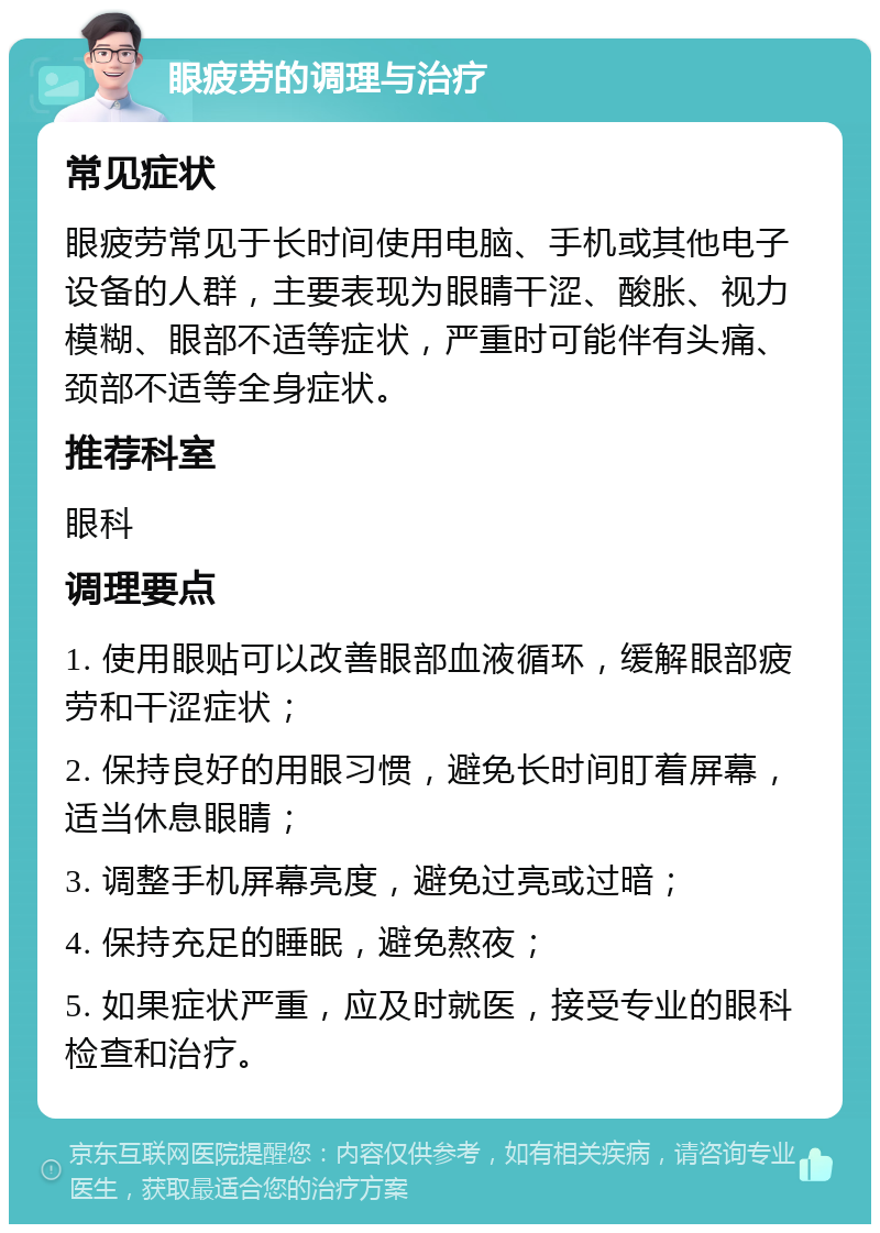 眼疲劳的调理与治疗 常见症状 眼疲劳常见于长时间使用电脑、手机或其他电子设备的人群，主要表现为眼睛干涩、酸胀、视力模糊、眼部不适等症状，严重时可能伴有头痛、颈部不适等全身症状。 推荐科室 眼科 调理要点 1. 使用眼贴可以改善眼部血液循环，缓解眼部疲劳和干涩症状； 2. 保持良好的用眼习惯，避免长时间盯着屏幕，适当休息眼睛； 3. 调整手机屏幕亮度，避免过亮或过暗； 4. 保持充足的睡眠，避免熬夜； 5. 如果症状严重，应及时就医，接受专业的眼科检查和治疗。