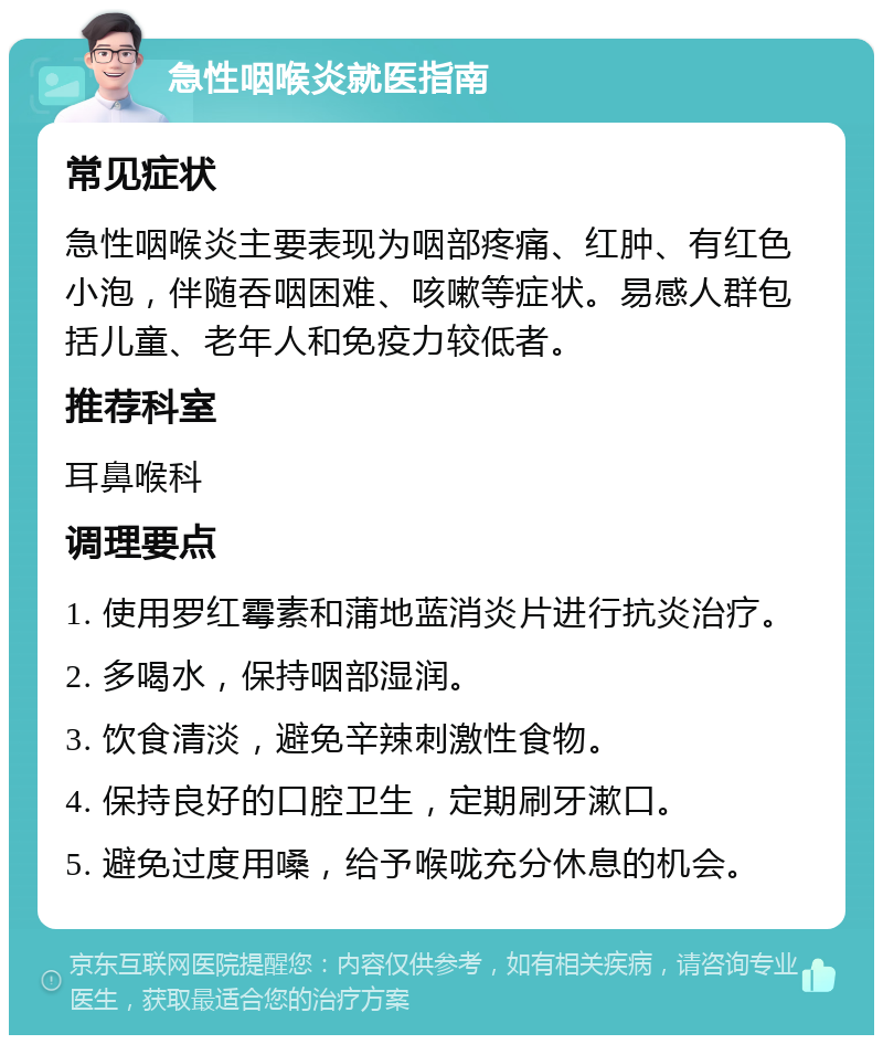 急性咽喉炎就医指南 常见症状 急性咽喉炎主要表现为咽部疼痛、红肿、有红色小泡，伴随吞咽困难、咳嗽等症状。易感人群包括儿童、老年人和免疫力较低者。 推荐科室 耳鼻喉科 调理要点 1. 使用罗红霉素和蒲地蓝消炎片进行抗炎治疗。 2. 多喝水，保持咽部湿润。 3. 饮食清淡，避免辛辣刺激性食物。 4. 保持良好的口腔卫生，定期刷牙漱口。 5. 避免过度用嗓，给予喉咙充分休息的机会。