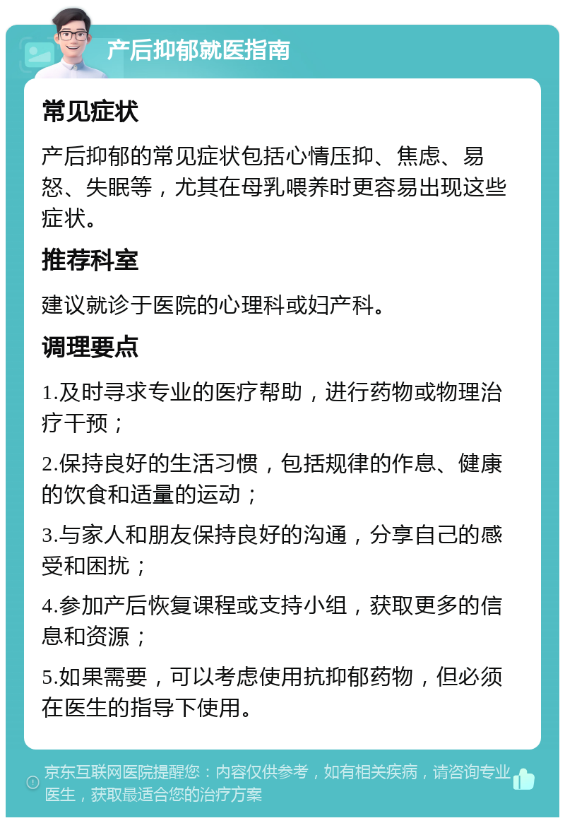 产后抑郁就医指南 常见症状 产后抑郁的常见症状包括心情压抑、焦虑、易怒、失眠等，尤其在母乳喂养时更容易出现这些症状。 推荐科室 建议就诊于医院的心理科或妇产科。 调理要点 1.及时寻求专业的医疗帮助，进行药物或物理治疗干预； 2.保持良好的生活习惯，包括规律的作息、健康的饮食和适量的运动； 3.与家人和朋友保持良好的沟通，分享自己的感受和困扰； 4.参加产后恢复课程或支持小组，获取更多的信息和资源； 5.如果需要，可以考虑使用抗抑郁药物，但必须在医生的指导下使用。