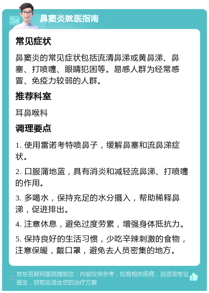 鼻窦炎就医指南 常见症状 鼻窦炎的常见症状包括流清鼻涕或黄鼻涕、鼻塞、打喷嚏、眼睛犯困等。易感人群为经常感冒、免疫力较弱的人群。 推荐科室 耳鼻喉科 调理要点 1. 使用雷诺考特喷鼻子，缓解鼻塞和流鼻涕症状。 2. 口服蒲地蓝，具有消炎和减轻流鼻涕、打喷嚏的作用。 3. 多喝水，保持充足的水分摄入，帮助稀释鼻涕，促进排出。 4. 注意休息，避免过度劳累，增强身体抵抗力。 5. 保持良好的生活习惯，少吃辛辣刺激的食物，注意保暖，戴口罩，避免去人员密集的地方。