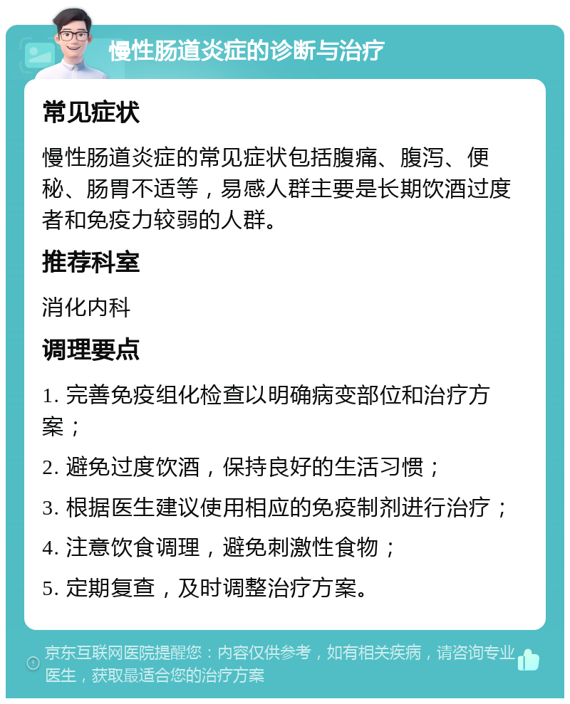 慢性肠道炎症的诊断与治疗 常见症状 慢性肠道炎症的常见症状包括腹痛、腹泻、便秘、肠胃不适等，易感人群主要是长期饮酒过度者和免疫力较弱的人群。 推荐科室 消化内科 调理要点 1. 完善免疫组化检查以明确病变部位和治疗方案； 2. 避免过度饮酒，保持良好的生活习惯； 3. 根据医生建议使用相应的免疫制剂进行治疗； 4. 注意饮食调理，避免刺激性食物； 5. 定期复查，及时调整治疗方案。