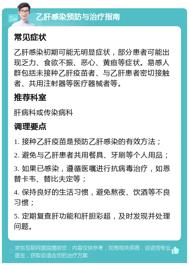 乙肝感染预防与治疗指南 常见症状 乙肝感染初期可能无明显症状，部分患者可能出现乏力、食欲不振、恶心、黄疸等症状。易感人群包括未接种乙肝疫苗者、与乙肝患者密切接触者、共用注射器等医疗器械者等。 推荐科室 肝病科或传染病科 调理要点 1. 接种乙肝疫苗是预防乙肝感染的有效方法； 2. 避免与乙肝患者共用餐具、牙刷等个人用品； 3. 如果已感染，遵循医嘱进行抗病毒治疗，如恩替卡韦、替比夫定等； 4. 保持良好的生活习惯，避免熬夜、饮酒等不良习惯； 5. 定期复查肝功能和肝胆彩超，及时发现并处理问题。