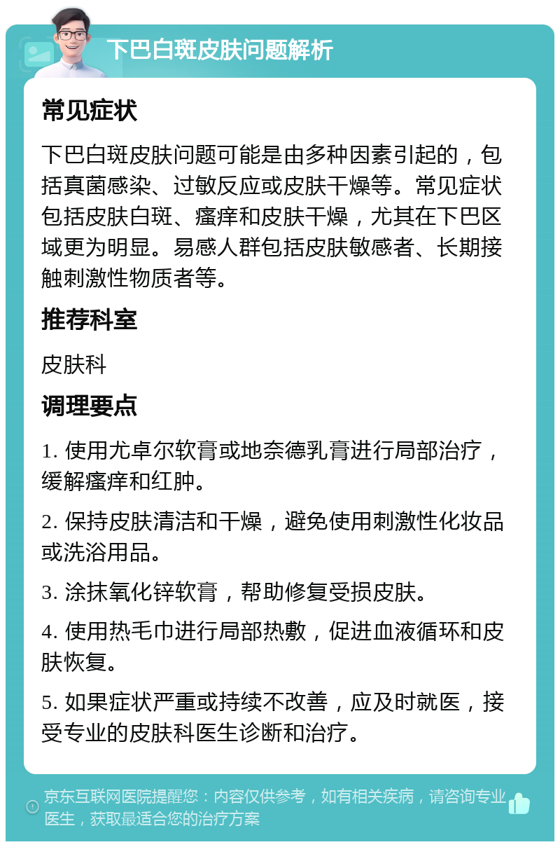 下巴白斑皮肤问题解析 常见症状 下巴白斑皮肤问题可能是由多种因素引起的，包括真菌感染、过敏反应或皮肤干燥等。常见症状包括皮肤白斑、瘙痒和皮肤干燥，尤其在下巴区域更为明显。易感人群包括皮肤敏感者、长期接触刺激性物质者等。 推荐科室 皮肤科 调理要点 1. 使用尤卓尔软膏或地奈德乳膏进行局部治疗，缓解瘙痒和红肿。 2. 保持皮肤清洁和干燥，避免使用刺激性化妆品或洗浴用品。 3. 涂抹氧化锌软膏，帮助修复受损皮肤。 4. 使用热毛巾进行局部热敷，促进血液循环和皮肤恢复。 5. 如果症状严重或持续不改善，应及时就医，接受专业的皮肤科医生诊断和治疗。