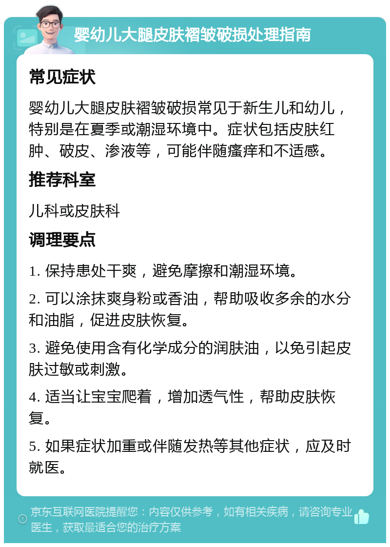 婴幼儿大腿皮肤褶皱破损处理指南 常见症状 婴幼儿大腿皮肤褶皱破损常见于新生儿和幼儿，特别是在夏季或潮湿环境中。症状包括皮肤红肿、破皮、渗液等，可能伴随瘙痒和不适感。 推荐科室 儿科或皮肤科 调理要点 1. 保持患处干爽，避免摩擦和潮湿环境。 2. 可以涂抹爽身粉或香油，帮助吸收多余的水分和油脂，促进皮肤恢复。 3. 避免使用含有化学成分的润肤油，以免引起皮肤过敏或刺激。 4. 适当让宝宝爬着，增加透气性，帮助皮肤恢复。 5. 如果症状加重或伴随发热等其他症状，应及时就医。