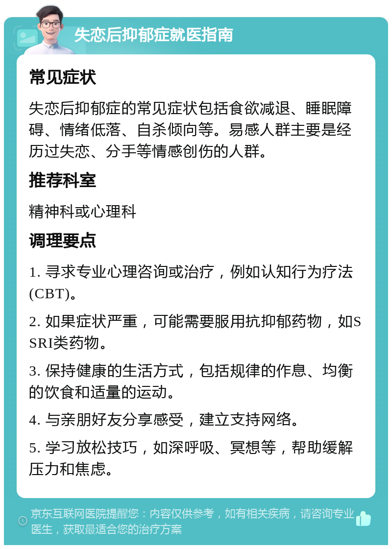 失恋后抑郁症就医指南 常见症状 失恋后抑郁症的常见症状包括食欲减退、睡眠障碍、情绪低落、自杀倾向等。易感人群主要是经历过失恋、分手等情感创伤的人群。 推荐科室 精神科或心理科 调理要点 1. 寻求专业心理咨询或治疗，例如认知行为疗法(CBT)。 2. 如果症状严重，可能需要服用抗抑郁药物，如SSRI类药物。 3. 保持健康的生活方式，包括规律的作息、均衡的饮食和适量的运动。 4. 与亲朋好友分享感受，建立支持网络。 5. 学习放松技巧，如深呼吸、冥想等，帮助缓解压力和焦虑。