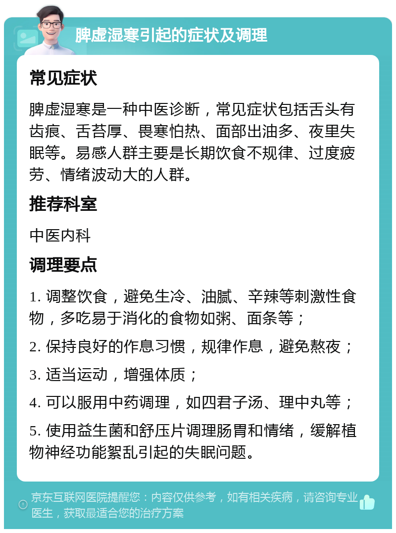 脾虚湿寒引起的症状及调理 常见症状 脾虚湿寒是一种中医诊断，常见症状包括舌头有齿痕、舌苔厚、畏寒怕热、面部出油多、夜里失眠等。易感人群主要是长期饮食不规律、过度疲劳、情绪波动大的人群。 推荐科室 中医内科 调理要点 1. 调整饮食，避免生冷、油腻、辛辣等刺激性食物，多吃易于消化的食物如粥、面条等； 2. 保持良好的作息习惯，规律作息，避免熬夜； 3. 适当运动，增强体质； 4. 可以服用中药调理，如四君子汤、理中丸等； 5. 使用益生菌和舒压片调理肠胃和情绪，缓解植物神经功能絮乱引起的失眠问题。