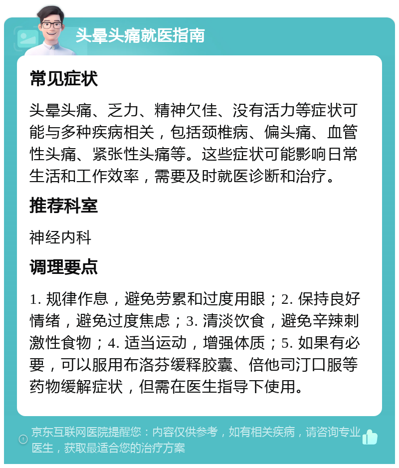 头晕头痛就医指南 常见症状 头晕头痛、乏力、精神欠佳、没有活力等症状可能与多种疾病相关，包括颈椎病、偏头痛、血管性头痛、紧张性头痛等。这些症状可能影响日常生活和工作效率，需要及时就医诊断和治疗。 推荐科室 神经内科 调理要点 1. 规律作息，避免劳累和过度用眼；2. 保持良好情绪，避免过度焦虑；3. 清淡饮食，避免辛辣刺激性食物；4. 适当运动，增强体质；5. 如果有必要，可以服用布洛芬缓释胶囊、倍他司汀口服等药物缓解症状，但需在医生指导下使用。