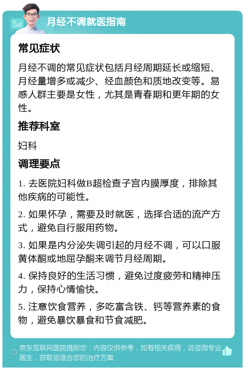 月经不调就医指南 常见症状 月经不调的常见症状包括月经周期延长或缩短、月经量增多或减少、经血颜色和质地改变等。易感人群主要是女性，尤其是青春期和更年期的女性。 推荐科室 妇科 调理要点 1. 去医院妇科做B超检查子宫内膜厚度，排除其他疾病的可能性。 2. 如果怀孕，需要及时就医，选择合适的流产方式，避免自行服用药物。 3. 如果是内分泌失调引起的月经不调，可以口服黄体酮或地屈孕酮来调节月经周期。 4. 保持良好的生活习惯，避免过度疲劳和精神压力，保持心情愉快。 5. 注意饮食营养，多吃富含铁、钙等营养素的食物，避免暴饮暴食和节食减肥。