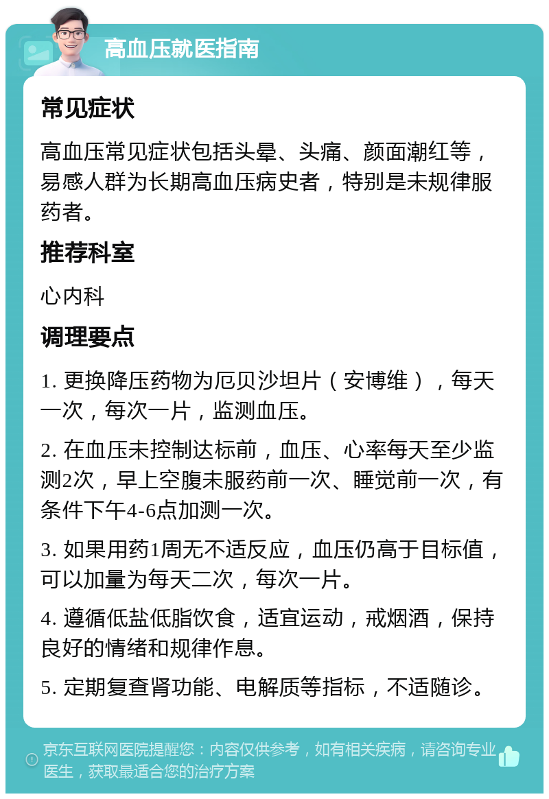 高血压就医指南 常见症状 高血压常见症状包括头晕、头痛、颜面潮红等，易感人群为长期高血压病史者，特别是未规律服药者。 推荐科室 心内科 调理要点 1. 更换降压药物为厄贝沙坦片（安博维），每天一次，每次一片，监测血压。 2. 在血压未控制达标前，血压、心率每天至少监测2次，早上空腹未服药前一次、睡觉前一次，有条件下午4-6点加测一次。 3. 如果用药1周无不适反应，血压仍高于目标值，可以加量为每天二次，每次一片。 4. 遵循低盐低脂饮食，适宜运动，戒烟酒，保持良好的情绪和规律作息。 5. 定期复查肾功能、电解质等指标，不适随诊。