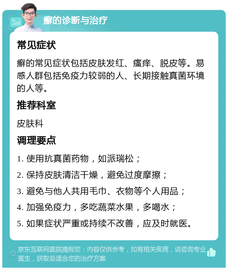 癣的诊断与治疗 常见症状 癣的常见症状包括皮肤发红、瘙痒、脱皮等。易感人群包括免疫力较弱的人、长期接触真菌环境的人等。 推荐科室 皮肤科 调理要点 1. 使用抗真菌药物，如派瑞松； 2. 保持皮肤清洁干燥，避免过度摩擦； 3. 避免与他人共用毛巾、衣物等个人用品； 4. 加强免疫力，多吃蔬菜水果，多喝水； 5. 如果症状严重或持续不改善，应及时就医。