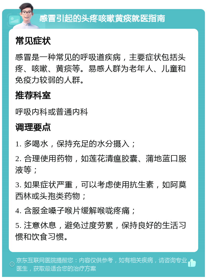 感冒引起的头疼咳嗽黄痰就医指南 常见症状 感冒是一种常见的呼吸道疾病，主要症状包括头疼、咳嗽、黄痰等。易感人群为老年人、儿童和免疫力较弱的人群。 推荐科室 呼吸内科或普通内科 调理要点 1. 多喝水，保持充足的水分摄入； 2. 合理使用药物，如莲花清瘟胶囊、蒲地蓝口服液等； 3. 如果症状严重，可以考虑使用抗生素，如阿莫西林或头孢类药物； 4. 含服金嗓子喉片缓解喉咙疼痛； 5. 注意休息，避免过度劳累，保持良好的生活习惯和饮食习惯。