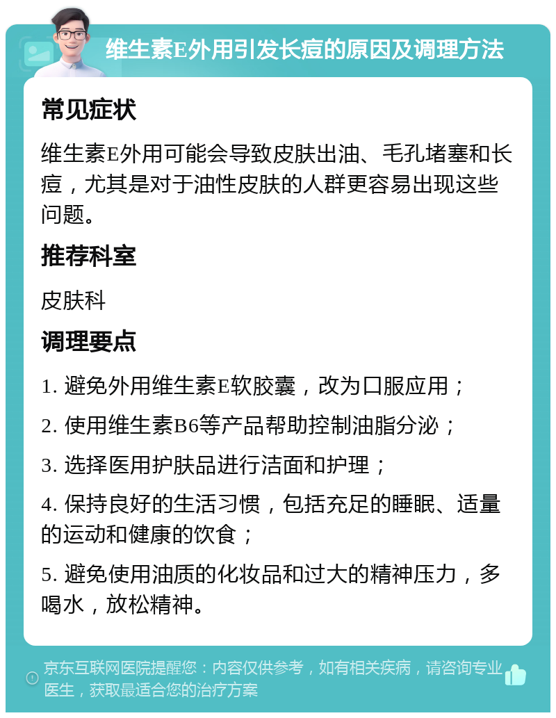 维生素E外用引发长痘的原因及调理方法 常见症状 维生素E外用可能会导致皮肤出油、毛孔堵塞和长痘，尤其是对于油性皮肤的人群更容易出现这些问题。 推荐科室 皮肤科 调理要点 1. 避免外用维生素E软胶囊，改为口服应用； 2. 使用维生素B6等产品帮助控制油脂分泌； 3. 选择医用护肤品进行洁面和护理； 4. 保持良好的生活习惯，包括充足的睡眠、适量的运动和健康的饮食； 5. 避免使用油质的化妆品和过大的精神压力，多喝水，放松精神。