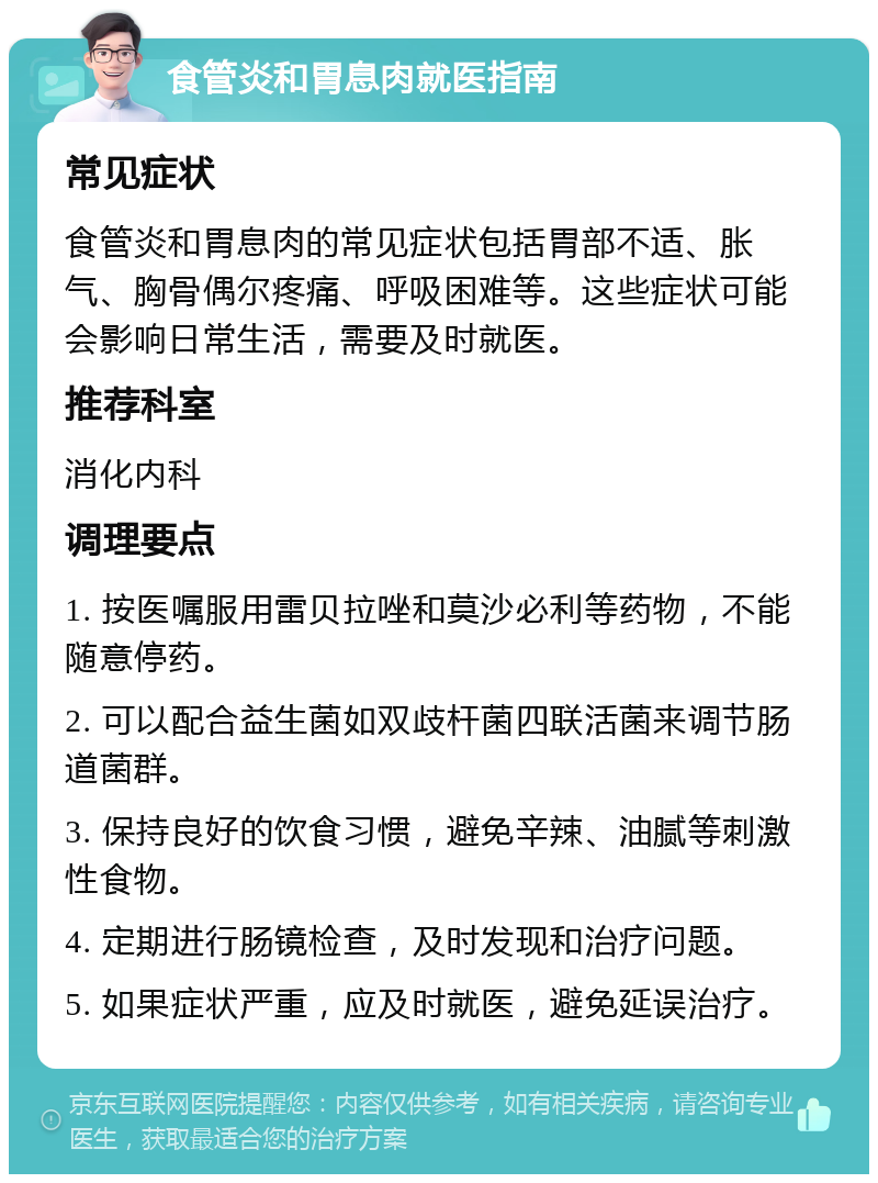 食管炎和胃息肉就医指南 常见症状 食管炎和胃息肉的常见症状包括胃部不适、胀气、胸骨偶尔疼痛、呼吸困难等。这些症状可能会影响日常生活，需要及时就医。 推荐科室 消化内科 调理要点 1. 按医嘱服用雷贝拉唑和莫沙必利等药物，不能随意停药。 2. 可以配合益生菌如双歧杆菌四联活菌来调节肠道菌群。 3. 保持良好的饮食习惯，避免辛辣、油腻等刺激性食物。 4. 定期进行肠镜检查，及时发现和治疗问题。 5. 如果症状严重，应及时就医，避免延误治疗。