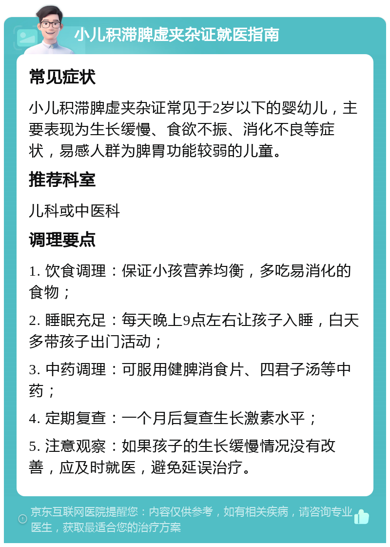 小儿积滞脾虚夹杂证就医指南 常见症状 小儿积滞脾虚夹杂证常见于2岁以下的婴幼儿，主要表现为生长缓慢、食欲不振、消化不良等症状，易感人群为脾胃功能较弱的儿童。 推荐科室 儿科或中医科 调理要点 1. 饮食调理：保证小孩营养均衡，多吃易消化的食物； 2. 睡眠充足：每天晚上9点左右让孩子入睡，白天多带孩子出门活动； 3. 中药调理：可服用健脾消食片、四君子汤等中药； 4. 定期复查：一个月后复查生长激素水平； 5. 注意观察：如果孩子的生长缓慢情况没有改善，应及时就医，避免延误治疗。