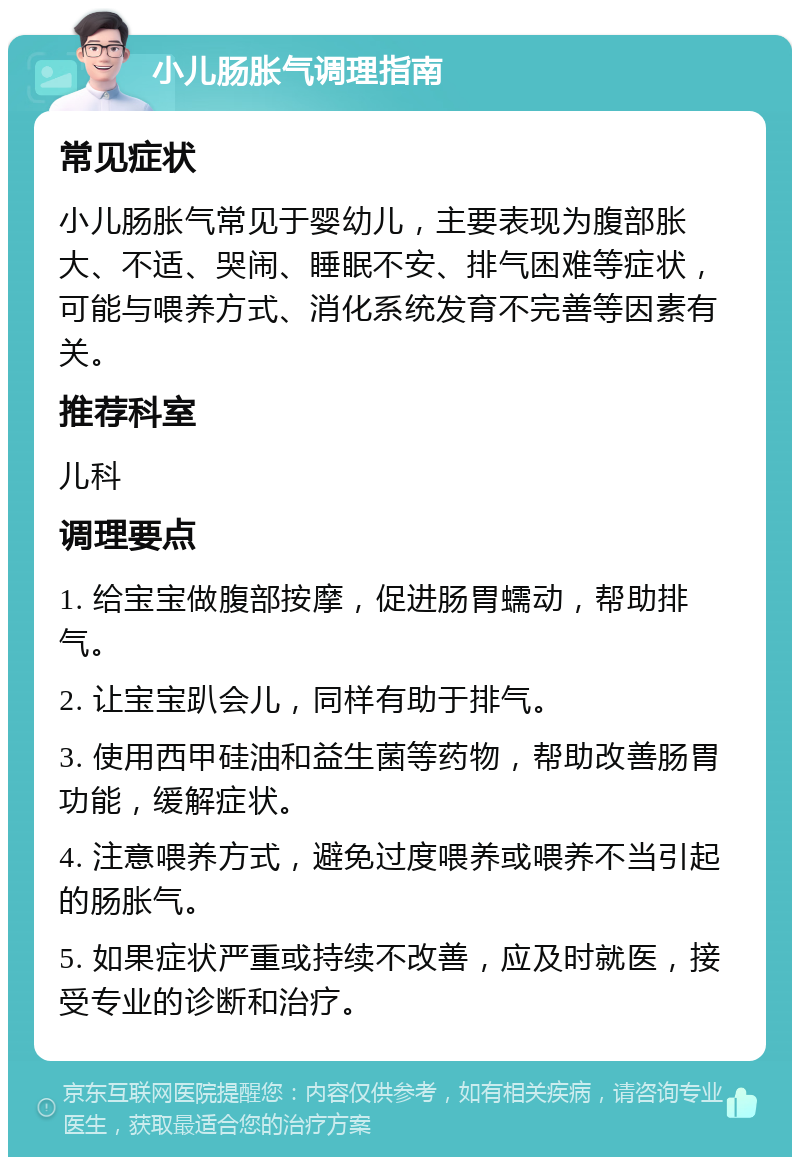 小儿肠胀气调理指南 常见症状 小儿肠胀气常见于婴幼儿，主要表现为腹部胀大、不适、哭闹、睡眠不安、排气困难等症状，可能与喂养方式、消化系统发育不完善等因素有关。 推荐科室 儿科 调理要点 1. 给宝宝做腹部按摩，促进肠胃蠕动，帮助排气。 2. 让宝宝趴会儿，同样有助于排气。 3. 使用西甲硅油和益生菌等药物，帮助改善肠胃功能，缓解症状。 4. 注意喂养方式，避免过度喂养或喂养不当引起的肠胀气。 5. 如果症状严重或持续不改善，应及时就医，接受专业的诊断和治疗。