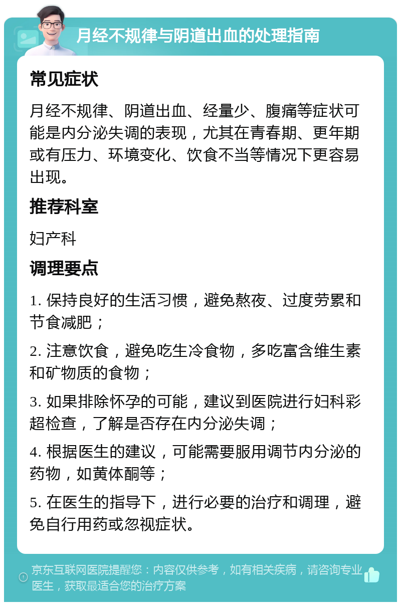 月经不规律与阴道出血的处理指南 常见症状 月经不规律、阴道出血、经量少、腹痛等症状可能是内分泌失调的表现，尤其在青春期、更年期或有压力、环境变化、饮食不当等情况下更容易出现。 推荐科室 妇产科 调理要点 1. 保持良好的生活习惯，避免熬夜、过度劳累和节食减肥； 2. 注意饮食，避免吃生冷食物，多吃富含维生素和矿物质的食物； 3. 如果排除怀孕的可能，建议到医院进行妇科彩超检查，了解是否存在内分泌失调； 4. 根据医生的建议，可能需要服用调节内分泌的药物，如黄体酮等； 5. 在医生的指导下，进行必要的治疗和调理，避免自行用药或忽视症状。