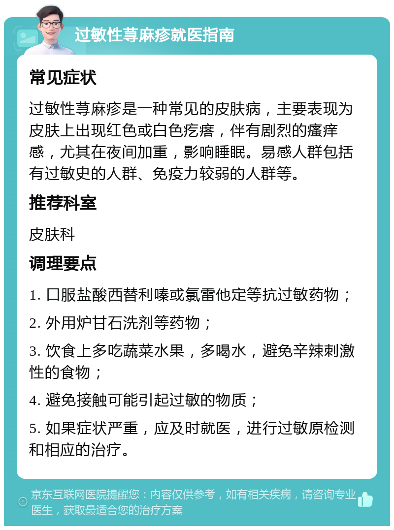 过敏性荨麻疹就医指南 常见症状 过敏性荨麻疹是一种常见的皮肤病，主要表现为皮肤上出现红色或白色疙瘩，伴有剧烈的瘙痒感，尤其在夜间加重，影响睡眠。易感人群包括有过敏史的人群、免疫力较弱的人群等。 推荐科室 皮肤科 调理要点 1. 口服盐酸西替利嗪或氯雷他定等抗过敏药物； 2. 外用炉甘石洗剂等药物； 3. 饮食上多吃蔬菜水果，多喝水，避免辛辣刺激性的食物； 4. 避免接触可能引起过敏的物质； 5. 如果症状严重，应及时就医，进行过敏原检测和相应的治疗。