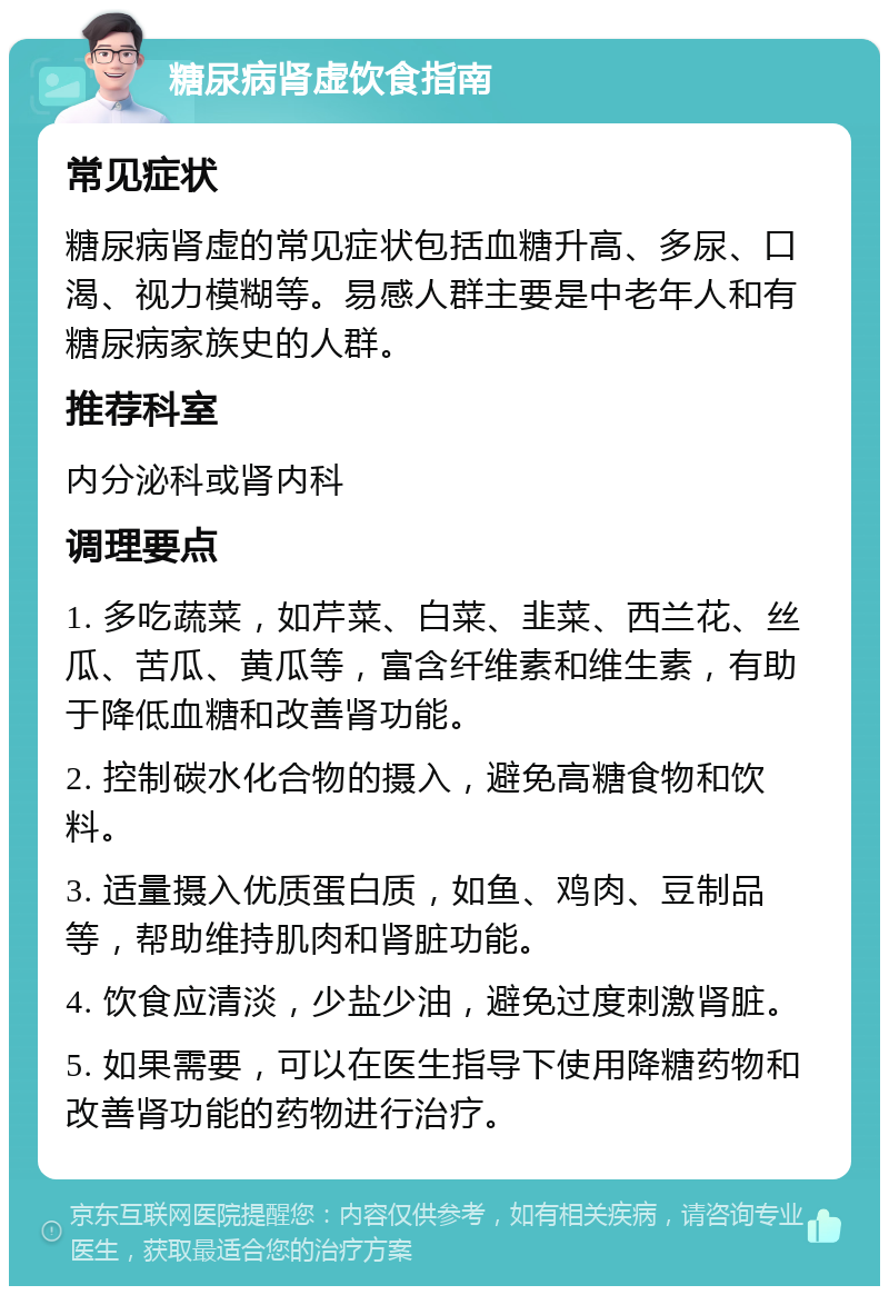 糖尿病肾虚饮食指南 常见症状 糖尿病肾虚的常见症状包括血糖升高、多尿、口渴、视力模糊等。易感人群主要是中老年人和有糖尿病家族史的人群。 推荐科室 内分泌科或肾内科 调理要点 1. 多吃蔬菜，如芹菜、白菜、韭菜、西兰花、丝瓜、苦瓜、黄瓜等，富含纤维素和维生素，有助于降低血糖和改善肾功能。 2. 控制碳水化合物的摄入，避免高糖食物和饮料。 3. 适量摄入优质蛋白质，如鱼、鸡肉、豆制品等，帮助维持肌肉和肾脏功能。 4. 饮食应清淡，少盐少油，避免过度刺激肾脏。 5. 如果需要，可以在医生指导下使用降糖药物和改善肾功能的药物进行治疗。