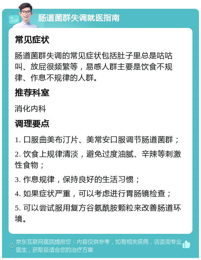 肠道菌群失调就医指南 常见症状 肠道菌群失调的常见症状包括肚子里总是咕咕叫、放屁很频繁等，易感人群主要是饮食不规律、作息不规律的人群。 推荐科室 消化内科 调理要点 1. 口服曲美布汀片、美常安口服调节肠道菌群； 2. 饮食上规律清淡，避免过度油腻、辛辣等刺激性食物； 3. 作息规律，保持良好的生活习惯； 4. 如果症状严重，可以考虑进行胃肠镜检查； 5. 可以尝试服用复方谷氨酰胺颗粒来改善肠道环境。