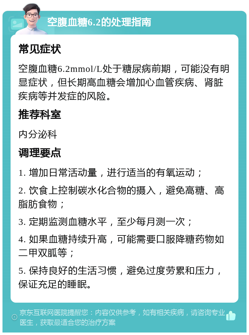 空腹血糖6.2的处理指南 常见症状 空腹血糖6.2mmol/L处于糖尿病前期，可能没有明显症状，但长期高血糖会增加心血管疾病、肾脏疾病等并发症的风险。 推荐科室 内分泌科 调理要点 1. 增加日常活动量，进行适当的有氧运动； 2. 饮食上控制碳水化合物的摄入，避免高糖、高脂肪食物； 3. 定期监测血糖水平，至少每月测一次； 4. 如果血糖持续升高，可能需要口服降糖药物如二甲双胍等； 5. 保持良好的生活习惯，避免过度劳累和压力，保证充足的睡眠。