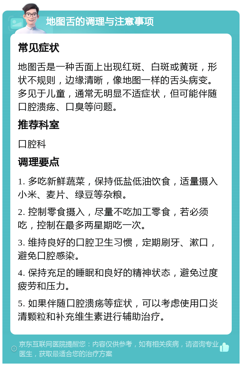 地图舌的调理与注意事项 常见症状 地图舌是一种舌面上出现红斑、白斑或黄斑，形状不规则，边缘清晰，像地图一样的舌头病变。多见于儿童，通常无明显不适症状，但可能伴随口腔溃疡、口臭等问题。 推荐科室 口腔科 调理要点 1. 多吃新鲜蔬菜，保持低盐低油饮食，适量摄入小米、麦片、绿豆等杂粮。 2. 控制零食摄入，尽量不吃加工零食，若必须吃，控制在最多两星期吃一次。 3. 维持良好的口腔卫生习惯，定期刷牙、漱口，避免口腔感染。 4. 保持充足的睡眠和良好的精神状态，避免过度疲劳和压力。 5. 如果伴随口腔溃疡等症状，可以考虑使用口炎清颗粒和补充维生素进行辅助治疗。